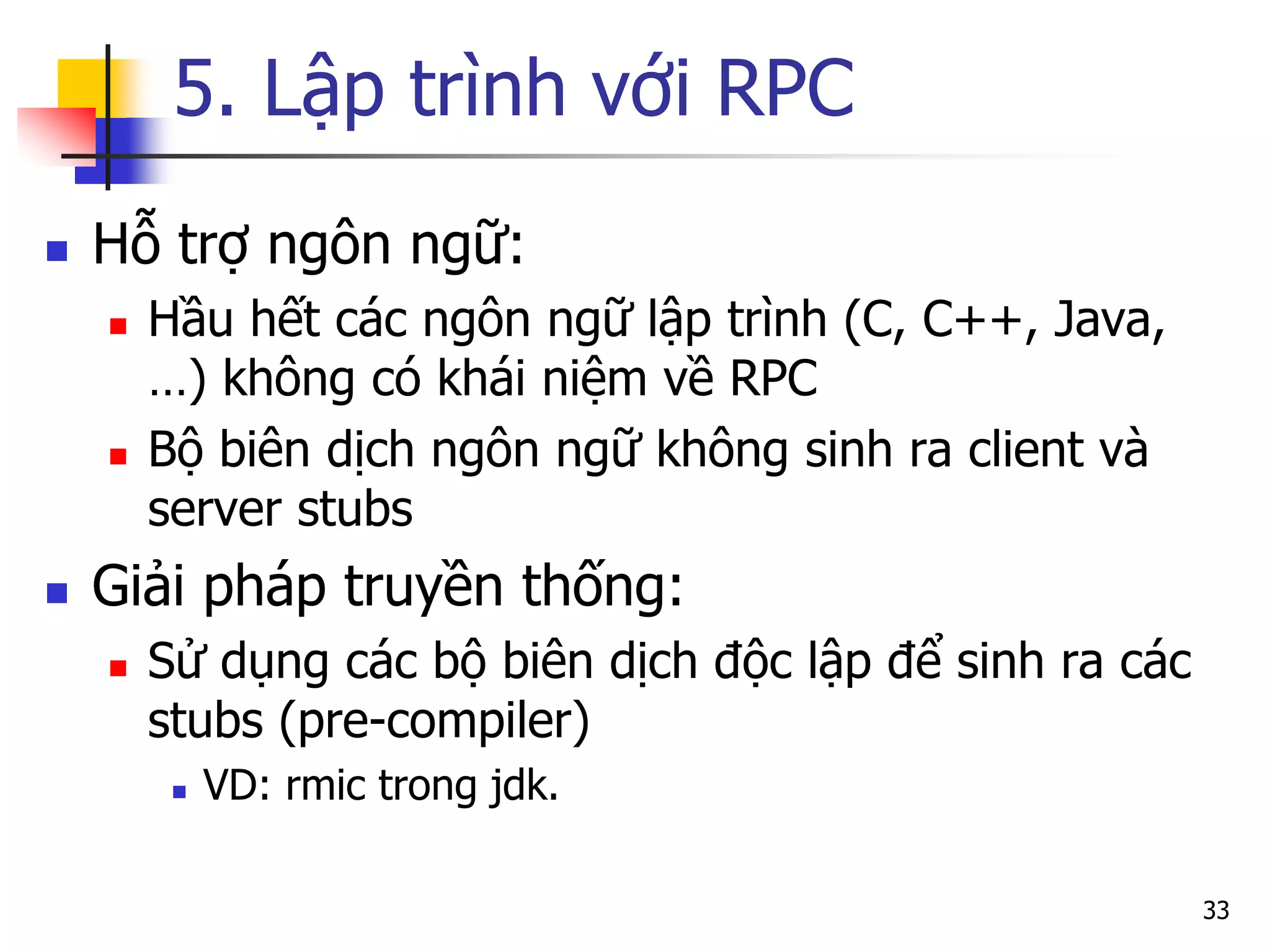 5. Lập trình với RPC 
Hỗ trợ ngôn ngữ: 
Hầu hết các ngôn ngữ lập trình (C, C++, Java, …) không có khái niệm về RPC 
Bộ biên dịch ngôn ngữ không sinh ra client và server stubs 
Giải pháp truyền thống: 
Sử dụng các bộ biên dịch độc lập để sinh ra các stubs (pre-compiler) 
VD: rmic trong jdk. 
33  