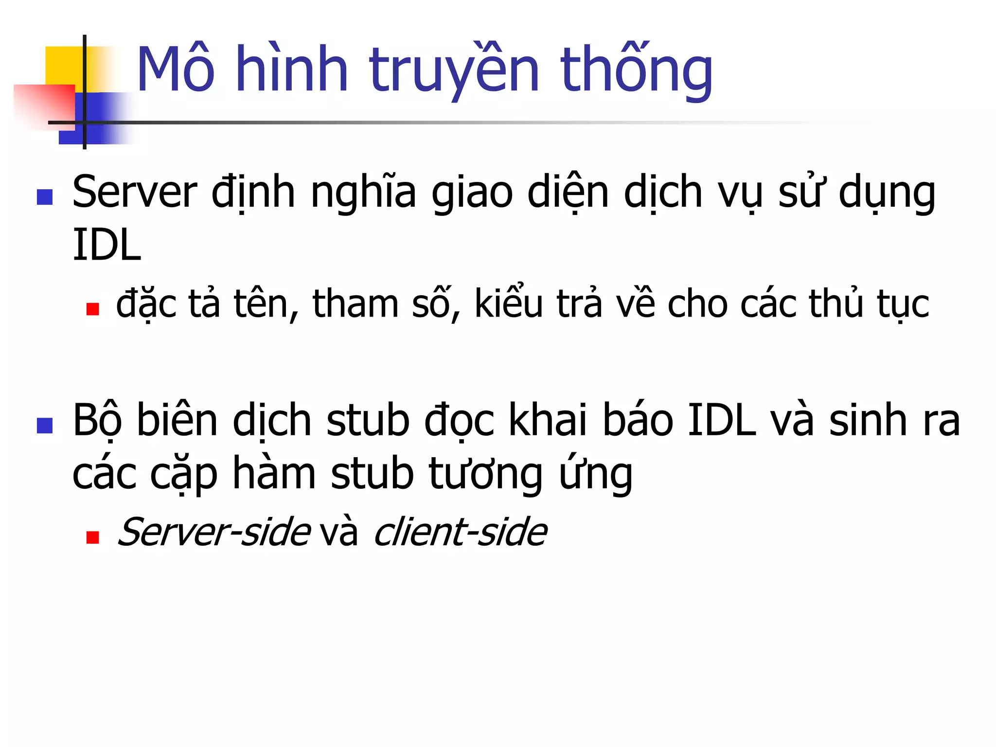 Mô hình truyền thống 
Server định nghĩa giao diện dịch vụ sử dụng IDL 
đặc tả tên, tham số, kiểu trả về cho các thủ tục 
Bộ biên dịch stub đọc khai báo IDL và sinh ra các cặp hàm stub tương ứng 
Server-side và client-side  