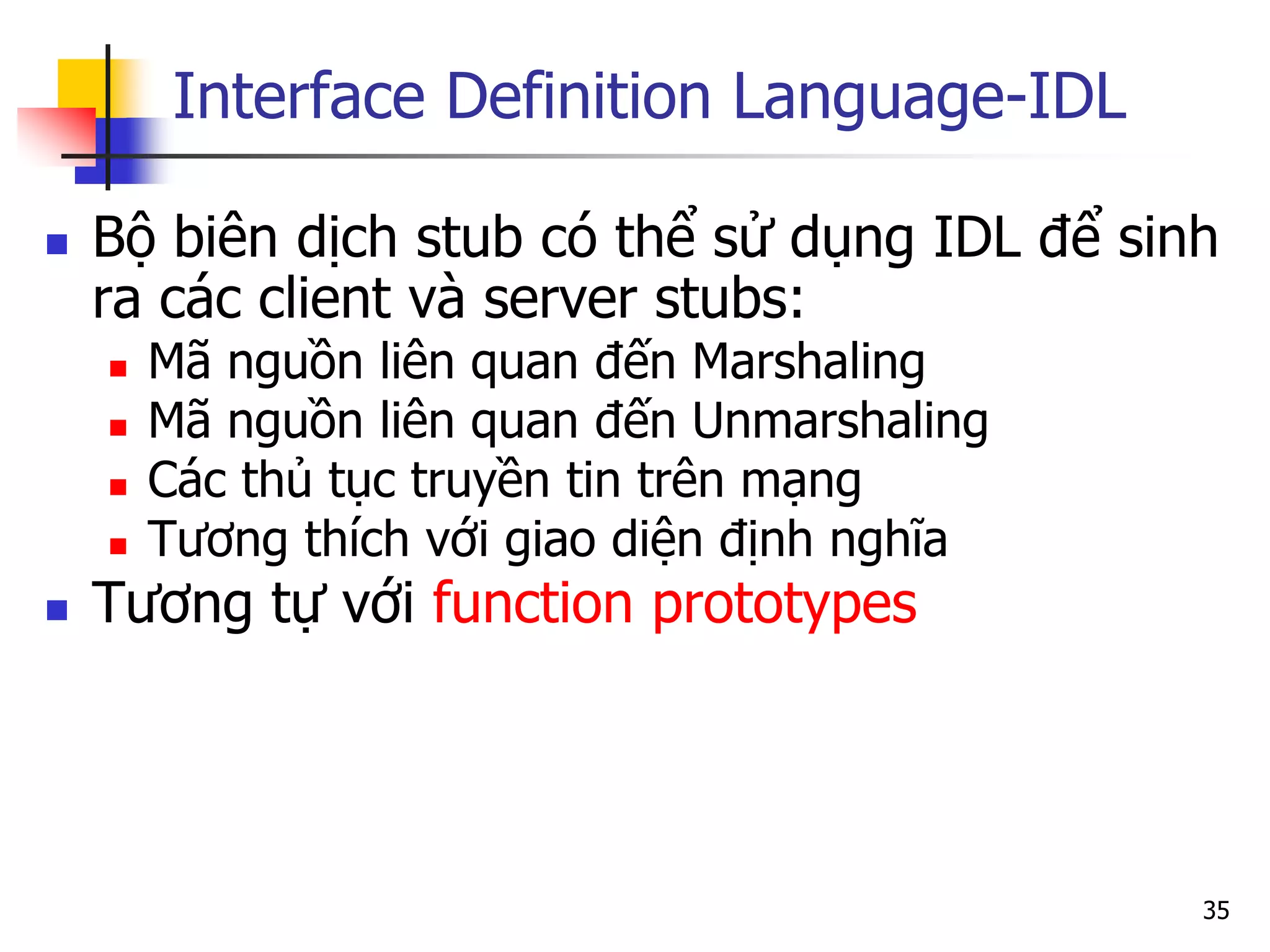 Interface Definition Language-IDL 
Bộ biên dịch stub có thể sử dụng IDL để sinh ra các client và server stubs: 
Mã nguồn liên quan đến Marshaling 
Mã nguồn liên quan đến Unmarshaling 
Các thủ tục truyền tin trên mạng 
Tương thích với giao diện định nghĩa 
Tương tự với function prototypes 
35  