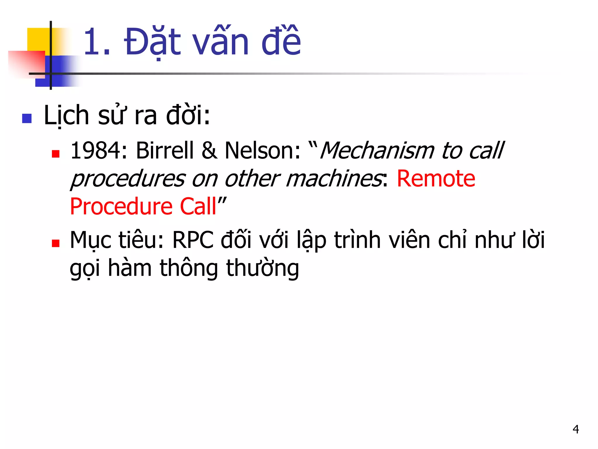 1. Đặt vấn đề 
Lịch sử ra đời: 
1984: Birrell & Nelson: “Mechanism to call procedures on other machines: Remote Procedure Call” 
Mục tiêu: RPC đối với lập trình viên chỉ như lời gọi hàm thông thường 
4  