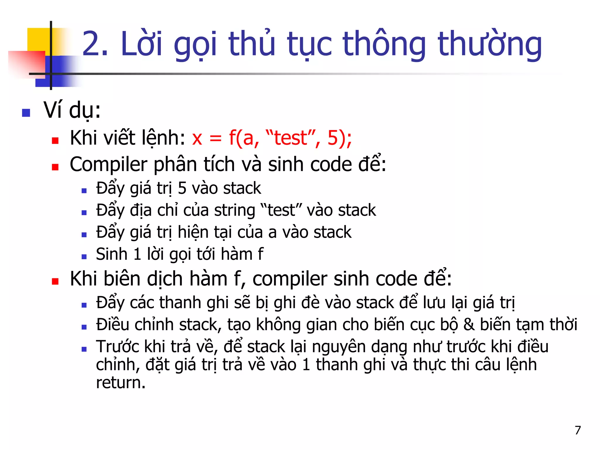 2. Lời gọi thủ tục thông thường 
Ví dụ: 
Khi viết lệnh: x = f(a, “test”, 5); 
Compiler phân tích và sinh code để: 
Đẩy giá trị 5 vào stack 
Đẩy địa chỉ của string “test” vào stack 
Đẩy giá trị hiện tại của a vào stack 
Sinh 1 lời gọi tới hàm f 
Khi biên dịch hàm f, compiler sinh code để: 
Đẩy các thanh ghi sẽ bị ghi đè vào stack để lưu lại giá trị 
Điều chỉnh stack, tạo không gian cho biến cục bộ & biến tạm thời 
Trước khi trả về, để stack lại nguyên dạng như trước khi điều chỉnh, đặt giá trị trả về vào 1 thanh ghi và thực thi câu lệnh return. 
7  