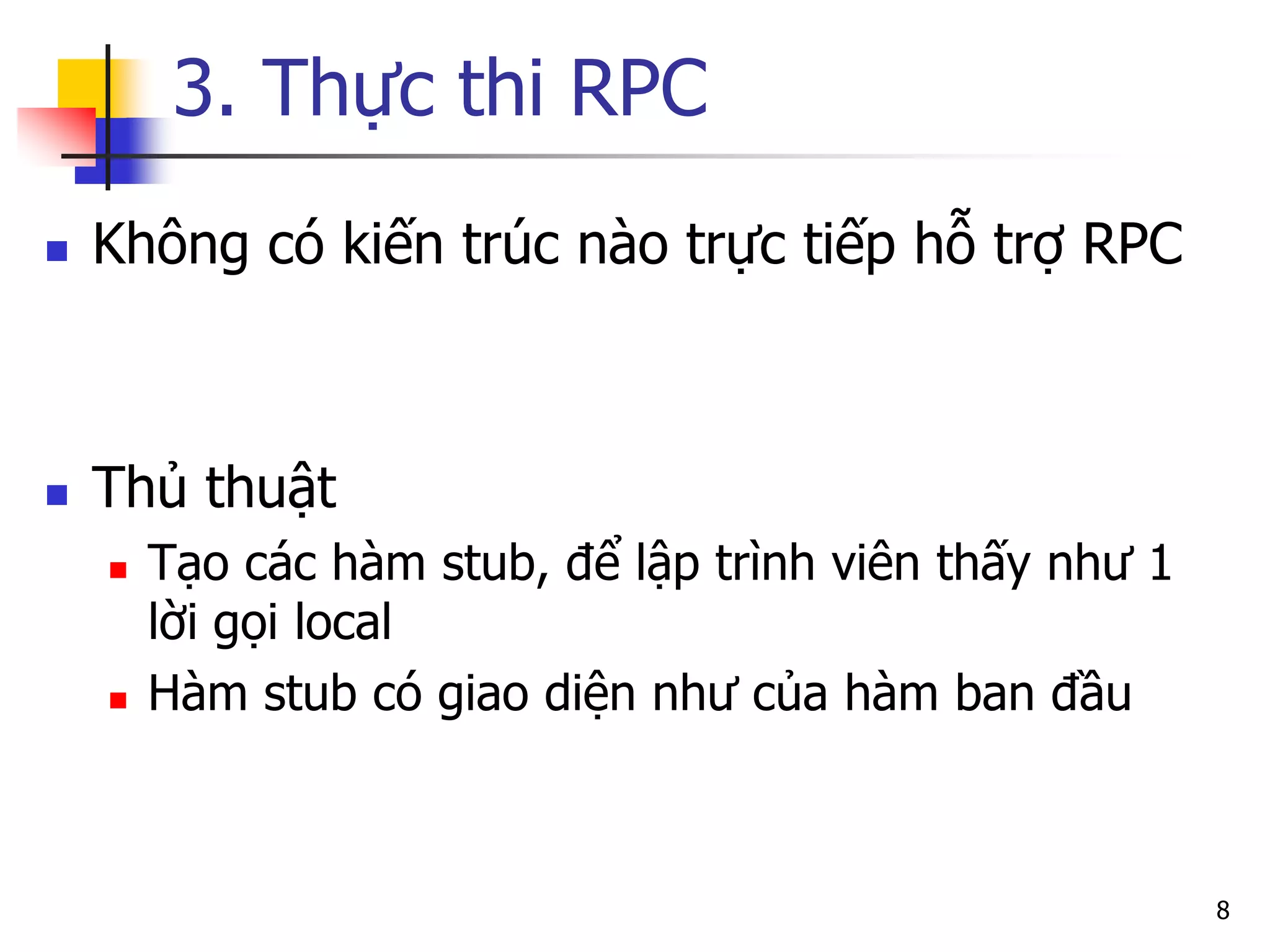 3. Thực thi RPC 
Không có kiến trúc nào trực tiếp hỗ trợ RPC 
Thủ thuật 
Tạo các hàm stub, để lập trình viên thấy như 1 lời gọi local 
Hàm stub có giao diện như của hàm ban đầu 
8  