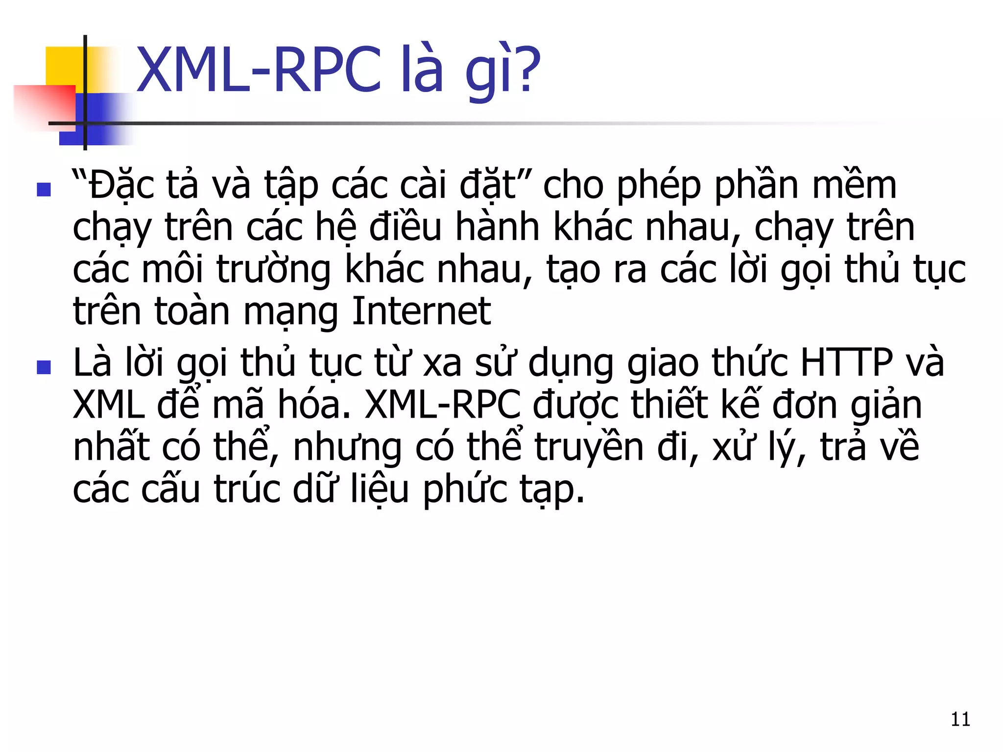 XML-RPC là gì? 
“Đặc tả và tập các cài đặt” cho phép phần mềm chạy trên các hệ điều hành khác nhau, chạy trên các môi trường khác nhau, tạo ra các lời gọi thủ tục trên toàn mạng Internet 
Là lời gọi thủ tục từ xa sử dụng giao thức HTTP và XML để mã hóa. XML-RPC được thiết kế đơn giản nhất có thể, nhưng có thể truyền đi, xử lý, trả về các cấu trúc dữ liệu phức tạp. 
11  