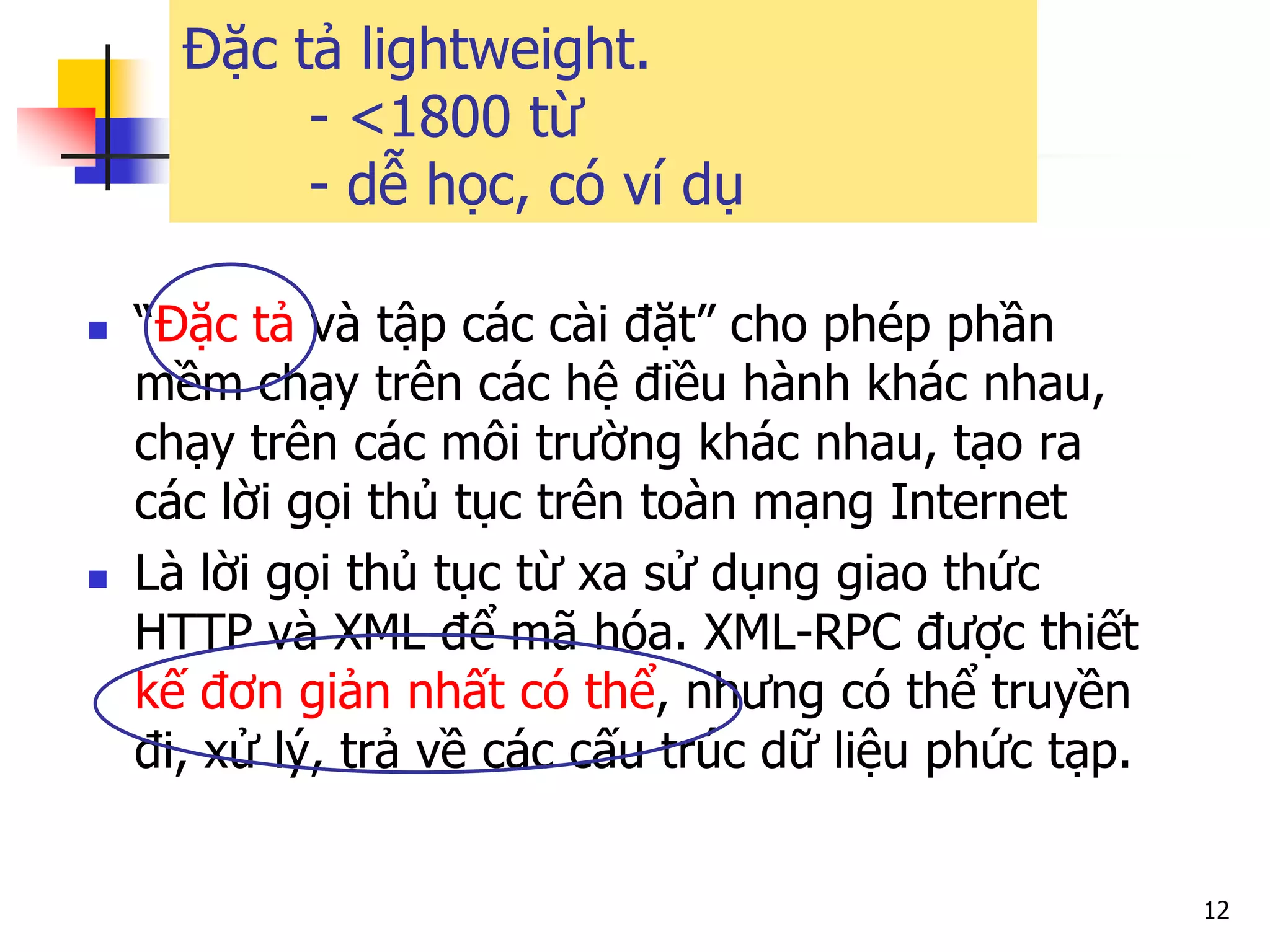 12 
“Đặc tả và tập các cài đặt” cho phép phần mềm chạy trên các hệ điều hành khác nhau, chạy trên các môi trường khác nhau, tạo ra các lời gọi thủ tục trên toàn mạng Internet 
Là lời gọi thủ tục từ xa sử dụng giao thức HTTP và XML để mã hóa. XML-RPC được thiết kế đơn giản nhất có thể, nhưng có thể truyền đi, xử lý, trả về các cấu trúc dữ liệu phức tạp. 
Đặc tả lightweight. - <1800 từ - dễ học, có ví dụ  