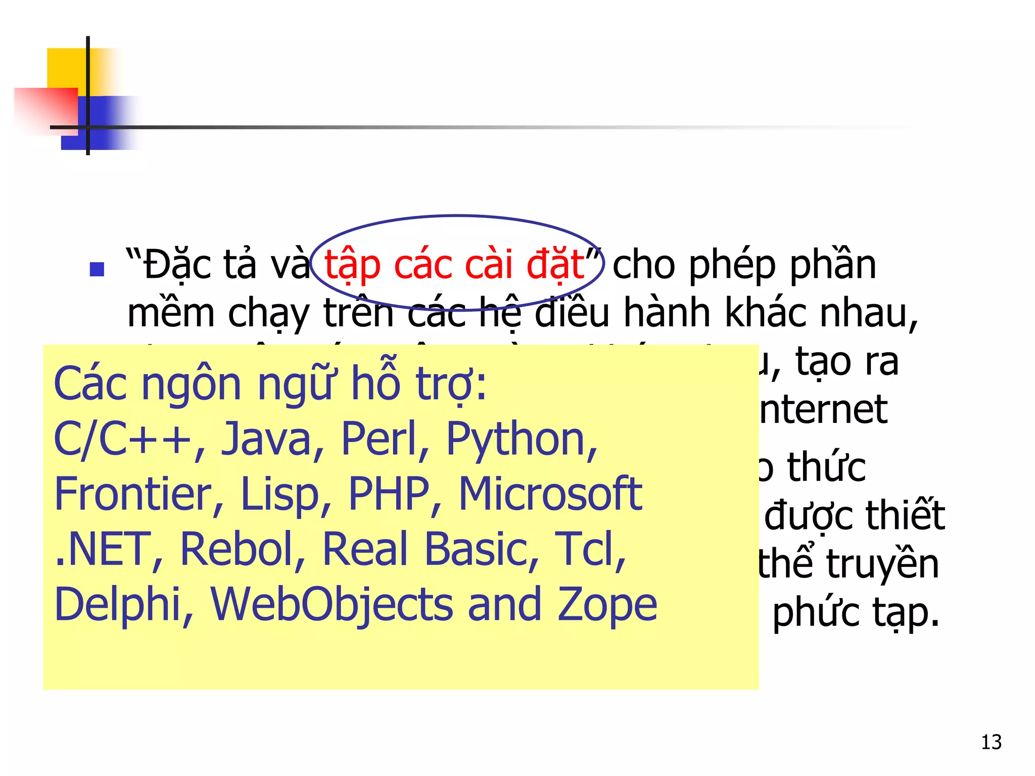 13 
“Đặc tả và tập các cài đặt” cho phép phần mềm chạy trên các hệ điều hành khác nhau, chạy trên các môi trường khác nhau, tạo ra các lời gọi thủ tục trên toàn mạng Internet 
Là lời gọi thủ tục từ xa sử dụng giao thức HTTP và XML để mã hóa. XML-RPC được thiết kế đơn giản nhất có thể, nhưng có thể truyền đi, xử lý, trả về các cấu trúc dữ liệu phức tạp. 
Các ngôn ngữ hỗ trợ: C/C++, Java, Perl, Python, Frontier, Lisp, PHP, Microsoft .NET, Rebol, Real Basic, Tcl, Delphi, WebObjects and Zope  