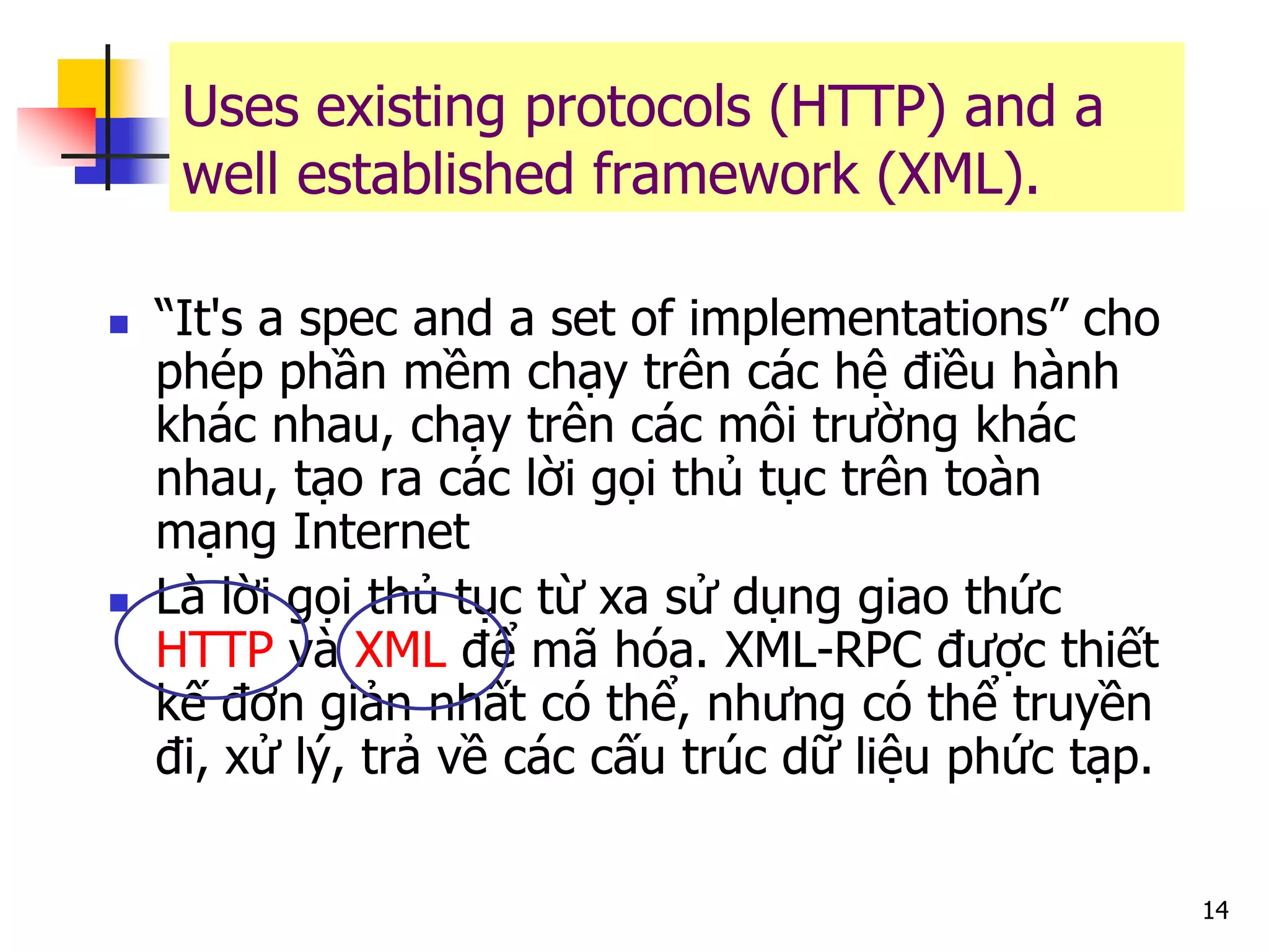 14 
“It's a spec and a set of implementations” cho phép phần mềm chạy trên các hệ điều hành khác nhau, chạy trên các môi trường khác nhau, tạo ra các lời gọi thủ tục trên toàn mạng Internet 
Là lời gọi thủ tục từ xa sử dụng giao thức HTTP và XML để mã hóa. XML-RPC được thiết kế đơn giản nhất có thể, nhưng có thể truyền đi, xử lý, trả về các cấu trúc dữ liệu phức tạp. 
Uses existing protocols (HTTP) and a well established framework (XML).  