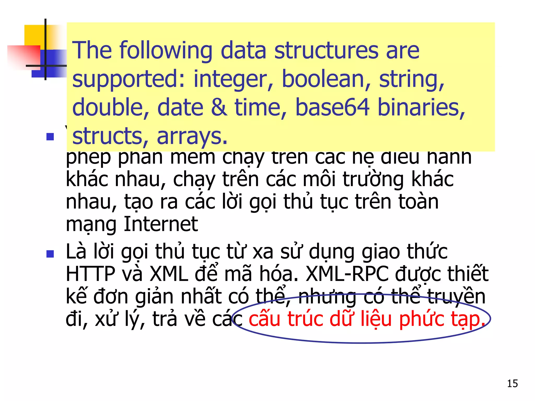 15 
“It's a spec and a set of implementations” cho phép phần mềm chạy trên các hệ điều hành khác nhau, chạy trên các môi trường khác nhau, tạo ra các lời gọi thủ tục trên toàn mạng Internet 
Là lời gọi thủ tục từ xa sử dụng giao thức HTTP và XML để mã hóa. XML-RPC được thiết kế đơn giản nhất có thể, nhưng có thể truyền đi, xử lý, trả về các cấu trúc dữ liệu phức tạp. 
The following data structures are supported: integer, boolean, string, double, date & time, base64 binaries, structs, arrays.  