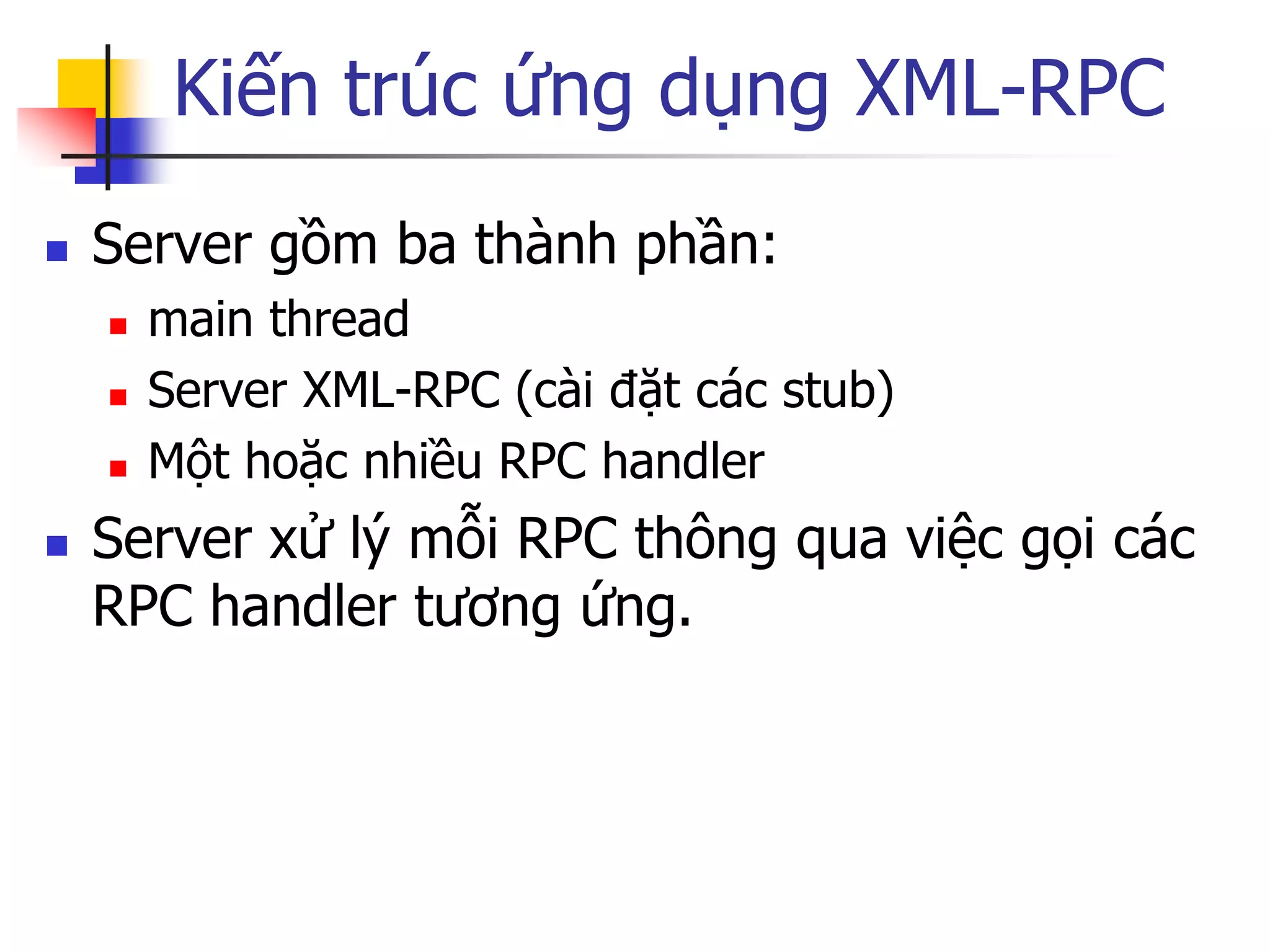 Kiến trúc ứng dụng XML-RPC 
Server gồm ba thành phần: 
main thread 
Server XML-RPC (cài đặt các stub) 
Một hoặc nhiều RPC handler 
Server xử lý mỗi RPC thông qua việc gọi các RPC handler tương ứng.  