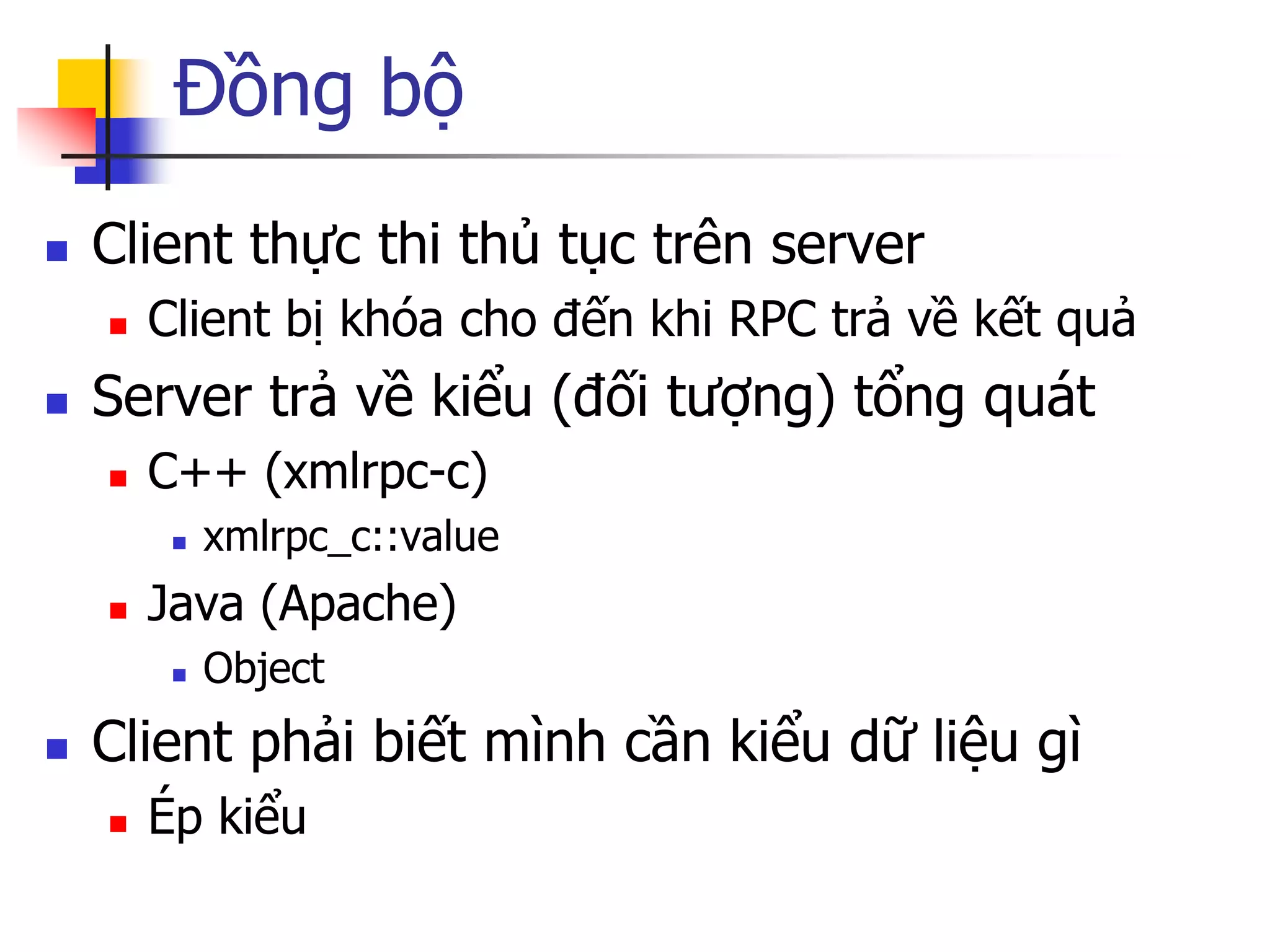 Đồng bộ 
Client thực thi thủ tục trên server 
Client bị khóa cho đến khi RPC trả về kết quả 
Server trả về kiểu (đối tượng) tổng quát 
C++ (xmlrpc-c) 
xmlrpc_c::value 
Java (Apache) 
Object 
Client phải biết mình cần kiểu dữ liệu gì 
Ép kiểu  
