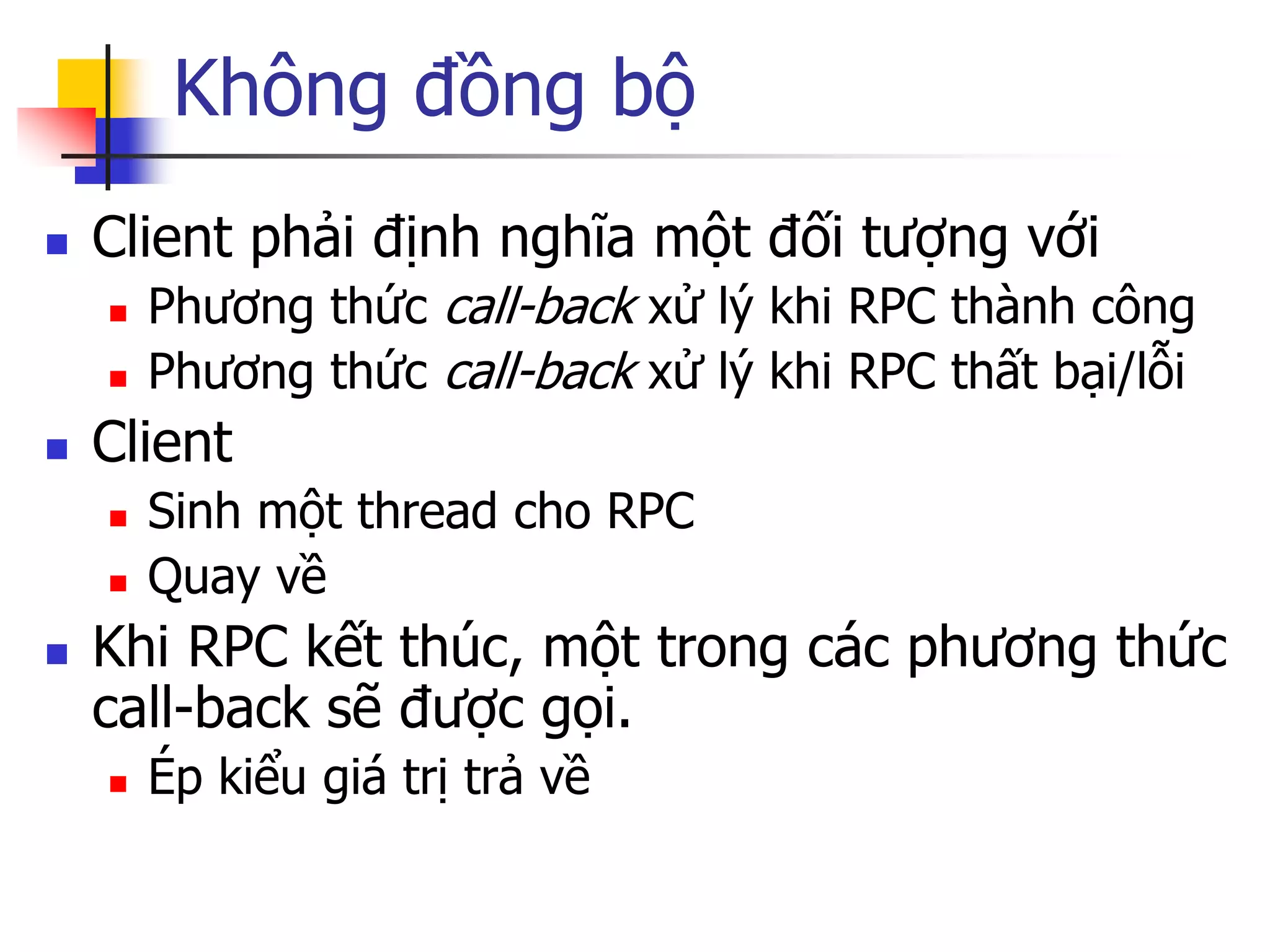 Không đồng bộ 
Client phải định nghĩa một đối tượng với 
Phương thức call-back xử lý khi RPC thành công 
Phương thức call-back xử lý khi RPC thất bại/lỗi 
Client 
Sinh một thread cho RPC 
Quay về 
Khi RPC kết thúc, một trong các phương thức call-back sẽ được gọi. 
Ép kiểu giá trị trả về  