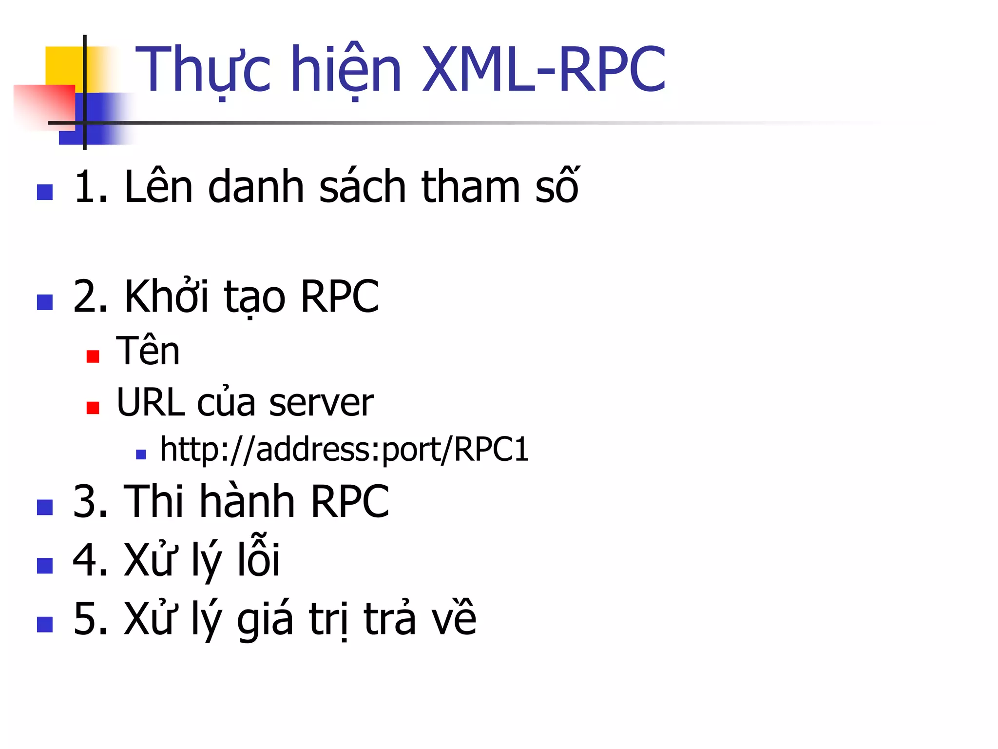 Thực hiện XML-RPC 
1. Lên danh sách tham số 
2. Khởi tạo RPC 
Tên 
URL của server 
http://address:port/RPC1 
3. Thi hành RPC 
4. Xử lý lỗi 
5. Xử lý giá trị trả về  
