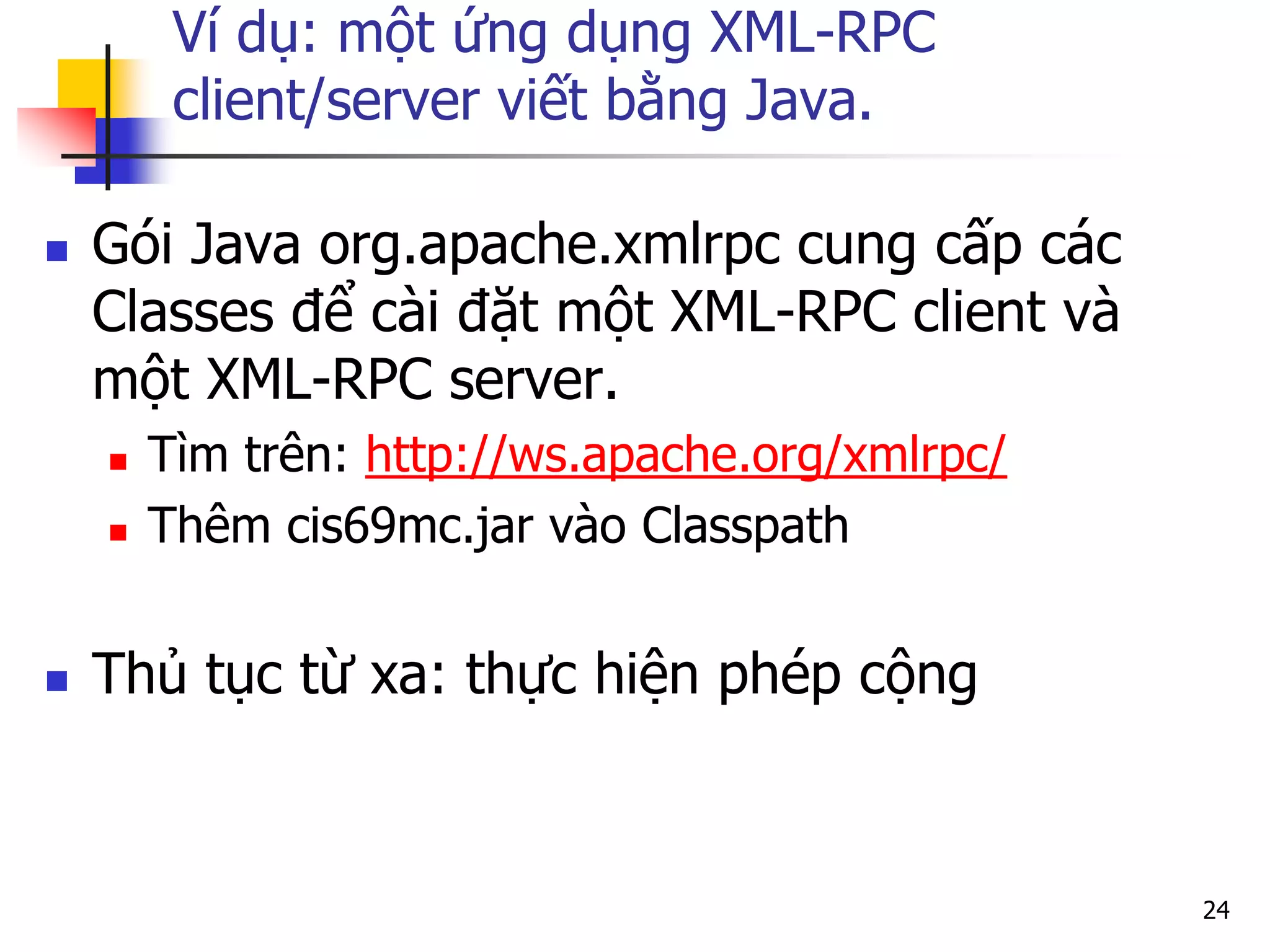 Ví dụ: một ứng dụng XML-RPC client/server viết bằng Java. 
Gói Java org.apache.xmlrpc cung cấp các Classes để cài đặt một XML-RPC client và một XML-RPC server. 
Tìm trên: http://ws.apache.org/xmlrpc/ 
Thêm cis69mc.jar vào Classpath 
Thủ tục từ xa: thực hiện phép cộng 
24  