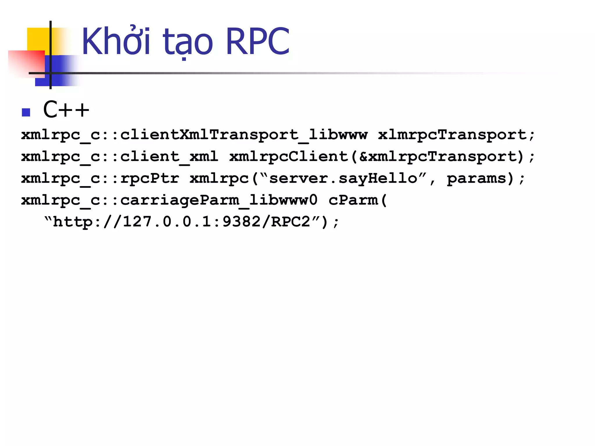 Khởi tạo RPC 
C++ 
xmlrpc_c::clientXmlTransport_libwww xlmrpcTransport; 
xmlrpc_c::client_xml xmlrpcClient(&xmlrpcTransport); 
xmlrpc_c::rpcPtr xmlrpc(“server.sayHello”, params); 
xmlrpc_c::carriageParm_libwww0 cParm( 
“http://127.0.0.1:9382/RPC2”);  