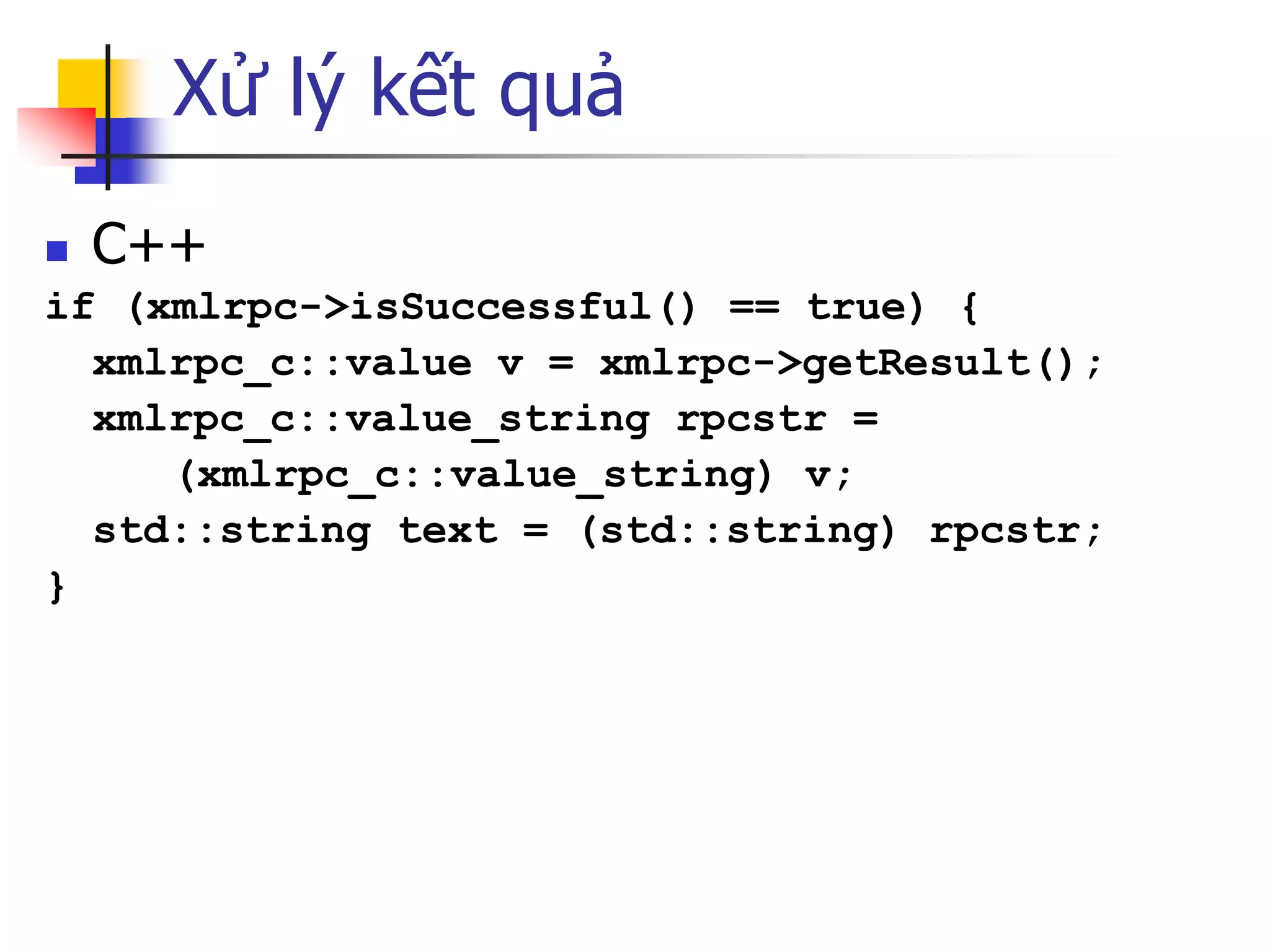 Xử lý kết quả 
C++ 
if (xmlrpc->isSuccessful() == true) { 
xmlrpc_c::value v = xmlrpc->getResult(); 
xmlrpc_c::value_string rpcstr = 
(xmlrpc_c::value_string) v; 
std::string text = (std::string) rpcstr; 
}  