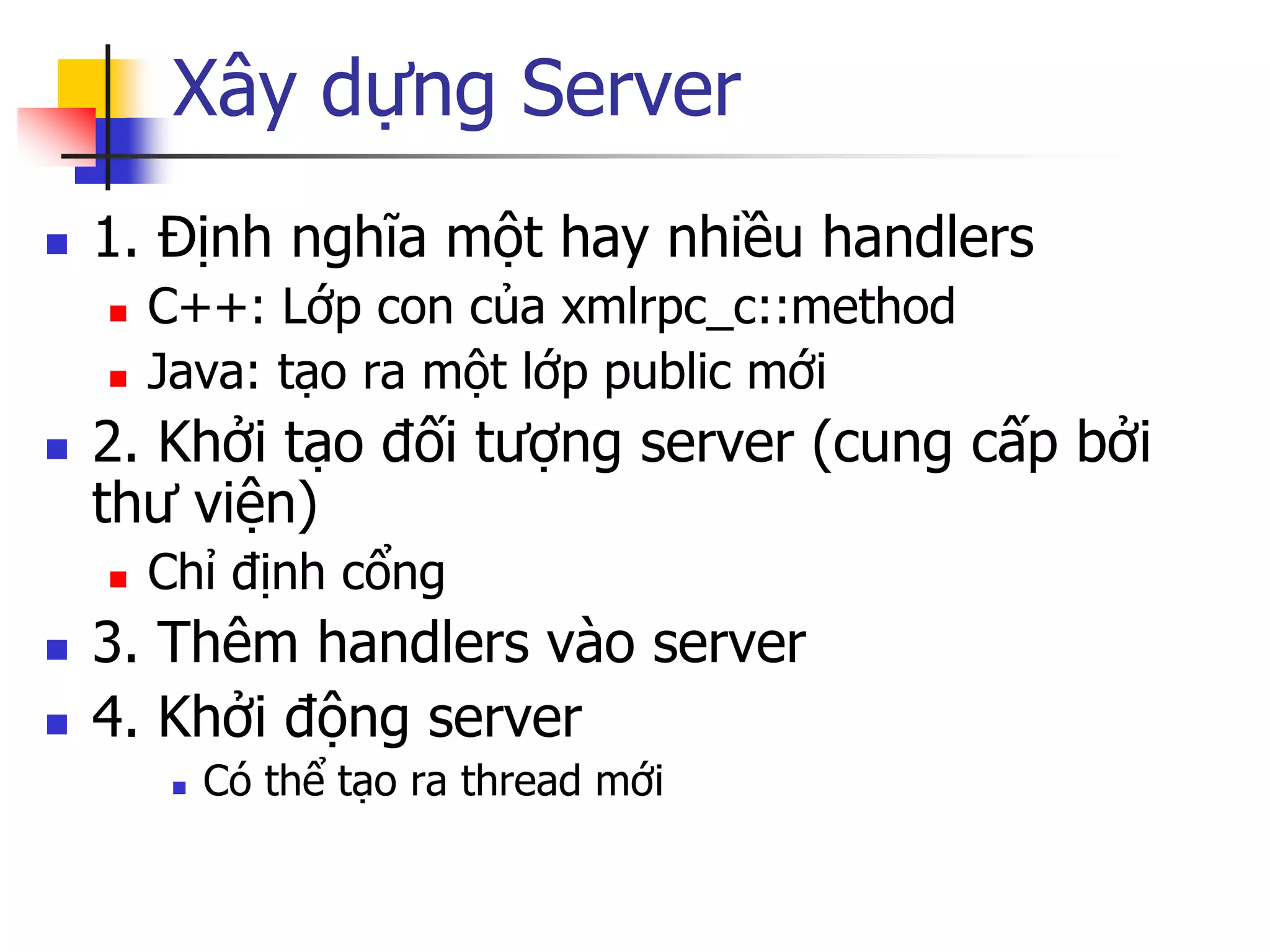 Xây dựng Server 
1. Định nghĩa một hay nhiều handlers 
C++: Lớp con của xmlrpc_c::method 
Java: tạo ra một lớp public mới 
2. Khởi tạo đối tượng server (cung cấp bởi thư viện) 
Chỉ định cổng 
3. Thêm handlers vào server 
4. Khởi động server 
Có thể tạo ra thread mới  