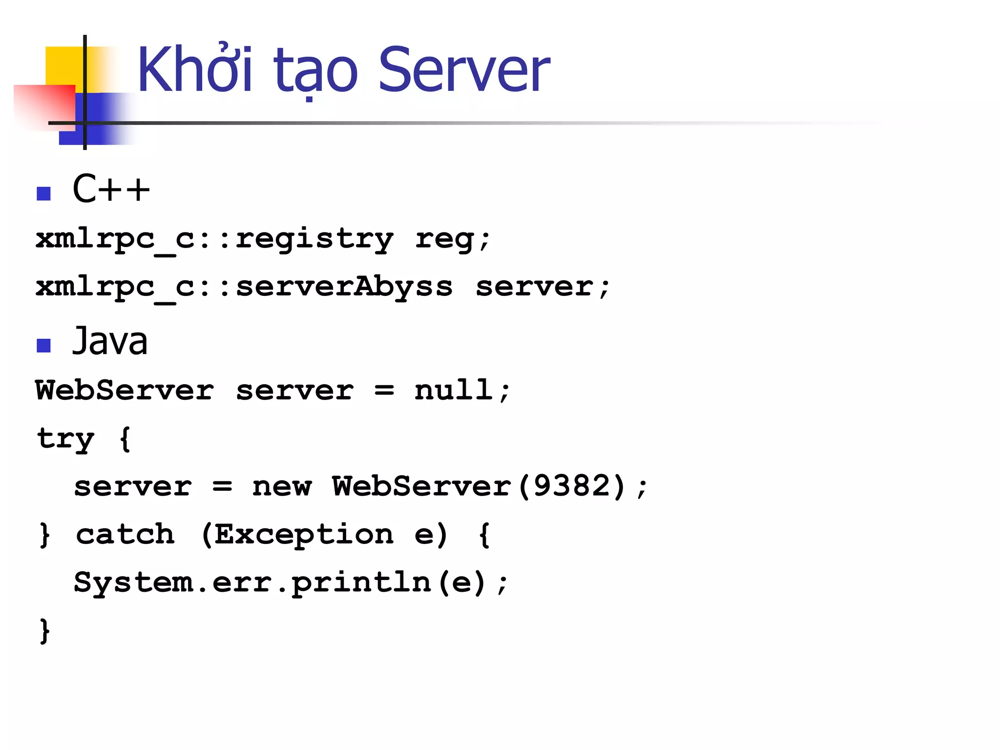 Khởi tạo Server 
C++ 
xmlrpc_c::registry reg; 
xmlrpc_c::serverAbyss server; 
Java 
WebServer server = null; 
try { 
server = new WebServer(9382); 
} catch (Exception e) { 
System.err.println(e); 
}  