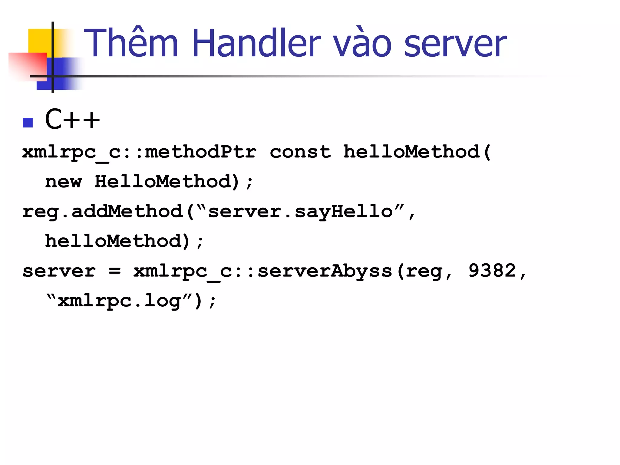 Thêm Handler vào server 
C++ 
xmlrpc_c::methodPtr const helloMethod( 
new HelloMethod); 
reg.addMethod(“server.sayHello”, 
helloMethod); 
server = xmlrpc_c::serverAbyss(reg, 9382, 
“xmlrpc.log”);  