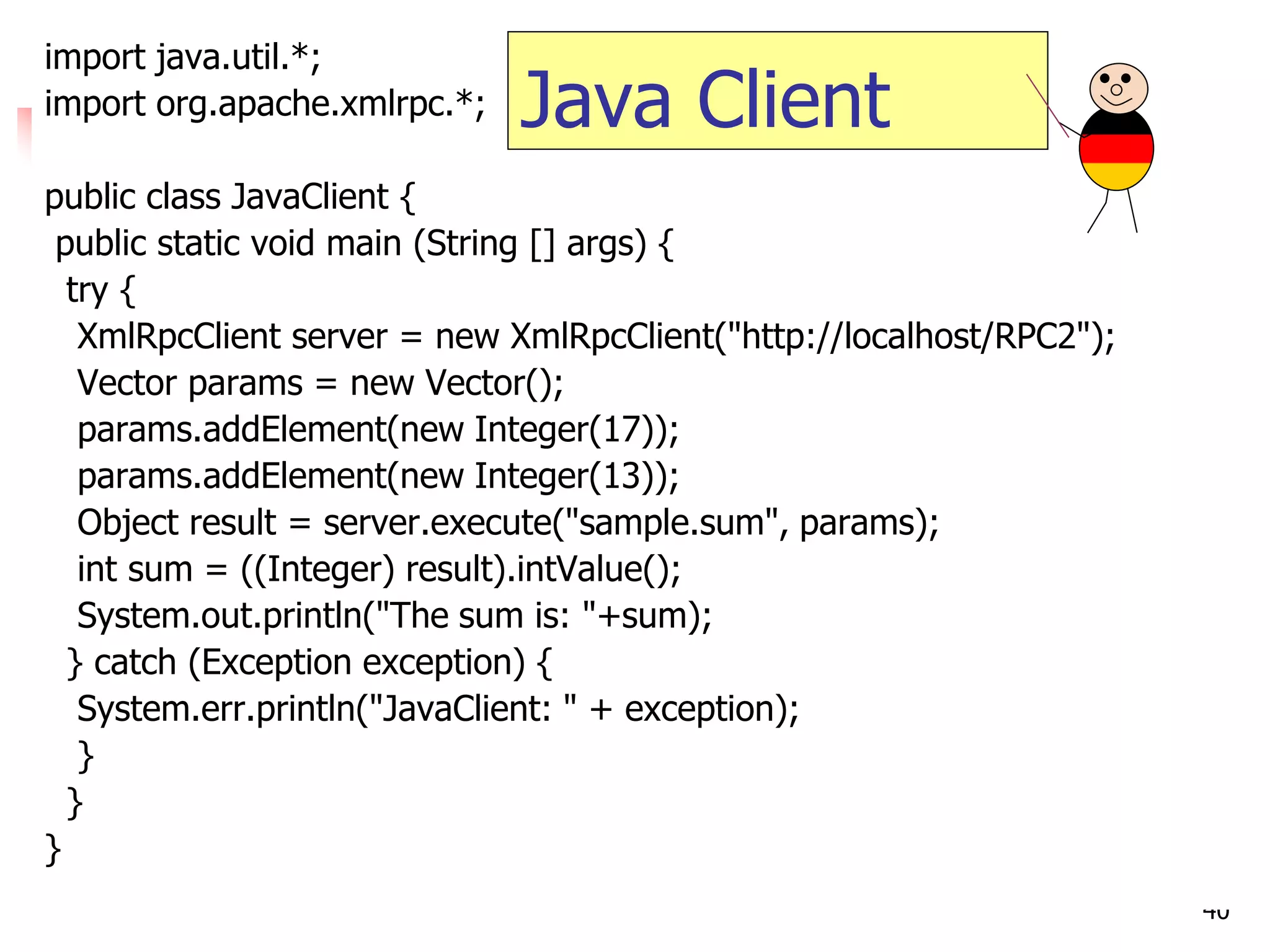 40 
import java.util.*; 
import org.apache.xmlrpc.*; 
public class JavaClient { 
public static void main (String [] args) { 
try { 
XmlRpcClient server = new XmlRpcClient("http://localhost/RPC2"); 
Vector params = new Vector(); 
params.addElement(new Integer(17)); 
params.addElement(new Integer(13)); 
Object result = server.execute("sample.sum", params); 
int sum = ((Integer) result).intValue(); 
System.out.println("The sum is: "+sum); 
} catch (Exception exception) { 
System.err.println("JavaClient: " + exception); 
} 
} 
} 
Java Client  