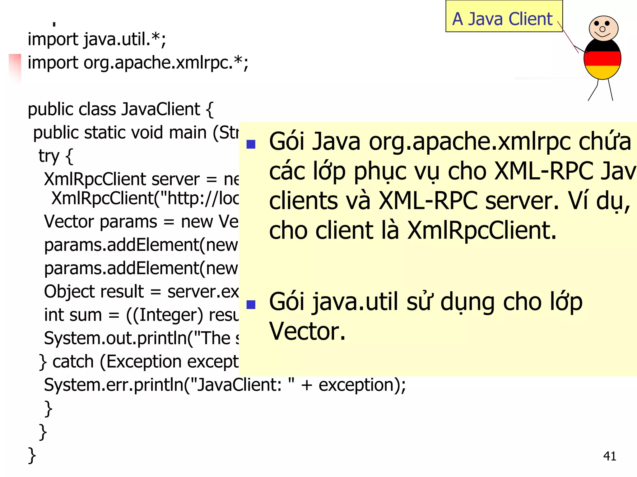 41 
import java.util.*; 
import org.apache.xmlrpc.*; 
public class JavaClient { 
public static void main (String [] args) { 
try { 
XmlRpcClient server = new XmlRpcClient("http://localhost/RPC2"); 
Vector params = new Vector(); 
params.addElement(new Integer(17)); 
params.addElement(new Integer(13)); 
Object result = server.execute("sample.sum", params); 
int sum = ((Integer) result).intValue(); 
System.out.println("The sum is: "+sum); 
} catch (Exception exception) { 
System.err.println("JavaClient: " + exception); 
} 
} 
} 
A Java Client 
Gói Java org.apache.xmlrpc chứa các lớp phục vụ cho XML-RPC Java clients và XML-RPC server. Ví dụ, cho client là XmlRpcClient. 
Gói java.util sử dụng cho lớp Vector.  