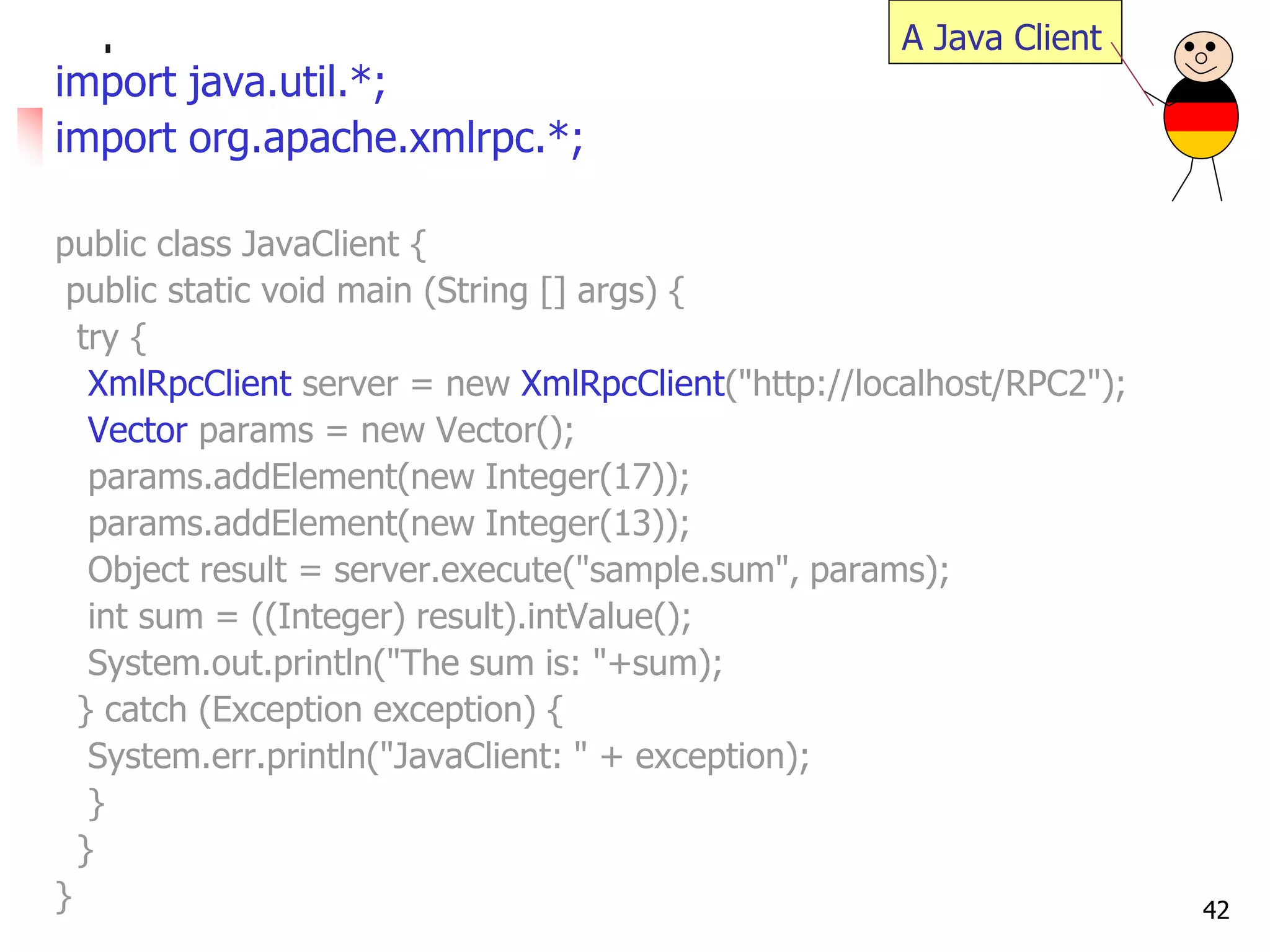 42 
import java.util.*; 
import org.apache.xmlrpc.*; 
public class JavaClient { 
public static void main (String [] args) { 
try { 
XmlRpcClient server = new XmlRpcClient("http://localhost/RPC2"); 
Vector params = new Vector(); 
params.addElement(new Integer(17)); 
params.addElement(new Integer(13)); 
Object result = server.execute("sample.sum", params); 
int sum = ((Integer) result).intValue(); 
System.out.println("The sum is: "+sum); 
} catch (Exception exception) { 
System.err.println("JavaClient: " + exception); 
} 
} 
} 
A Java Client  