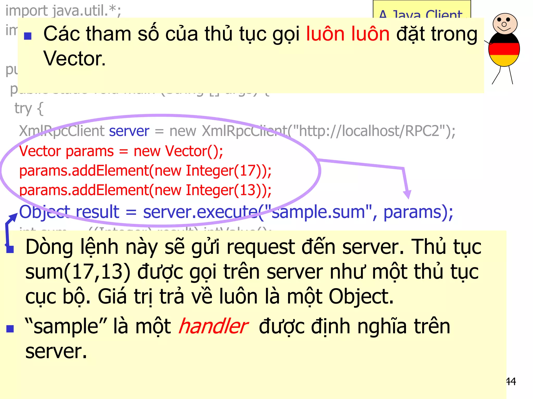 44 
import java.util.*; 
import org.apache.xmlrpc.*; 
public class JavaClient { 
public static void main (String [] args) { 
try { 
XmlRpcClient server = new XmlRpcClient("http://localhost/RPC2"); 
Vector params = new Vector(); 
params.addElement(new Integer(17)); 
params.addElement(new Integer(13)); 
Object result = server.execute("sample.sum", params); 
int sum = ((Integer) result).intValue(); 
System.out.println("The sum is: "+sum); 
} catch (Exception exception) { 
System.err.println("JavaClient: " + exception); 
} 
} 
} 
A Java Client 
Dòng lệnh này sẽ gửi request đến server. Thủ tục sum(17,13) được gọi trên server như một thủ tục cục bộ. Giá trị trả về luôn là một Object. 
“sample” là một handler được định nghĩa trên server. 
Các tham số của thủ tục gọi luôn luôn đặt trong Vector.  