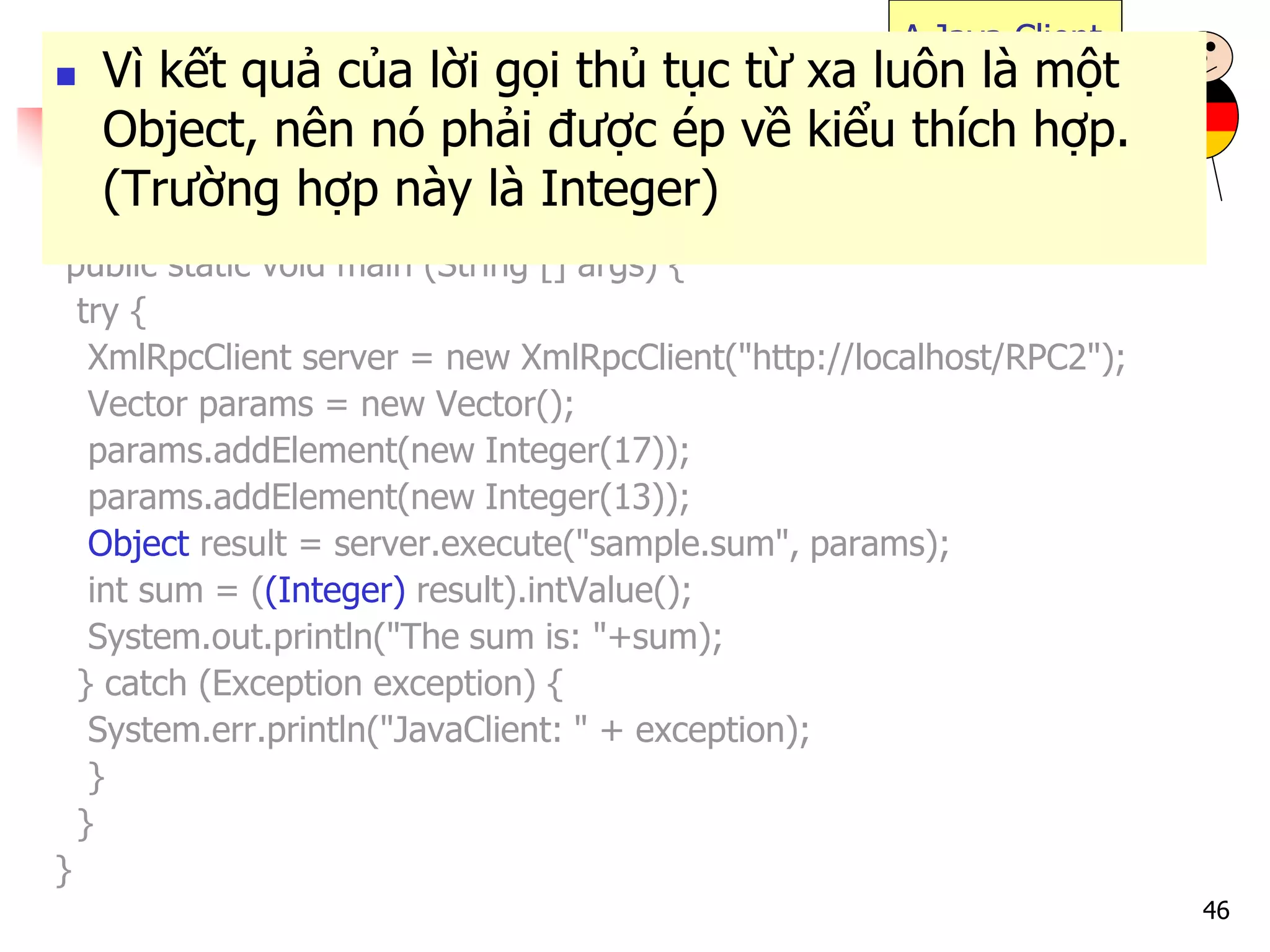 46 
import java.util.*; 
import org.apache.xmlrpc.*; 
public class JavaClient { 
public static void main (String [] args) { 
try { 
XmlRpcClient server = new XmlRpcClient("http://localhost/RPC2"); 
Vector params = new Vector(); 
params.addElement(new Integer(17)); 
params.addElement(new Integer(13)); 
Object result = server.execute("sample.sum", params); 
int sum = ((Integer) result).intValue(); 
System.out.println("The sum is: "+sum); 
} catch (Exception exception) { 
System.err.println("JavaClient: " + exception); 
} 
} 
} 
A Java Client 
Vì kết quả của lời gọi thủ tục từ xa luôn là một Object, nên nó phải được ép về kiểu thích hợp. (Trường hợp này là Integer)  