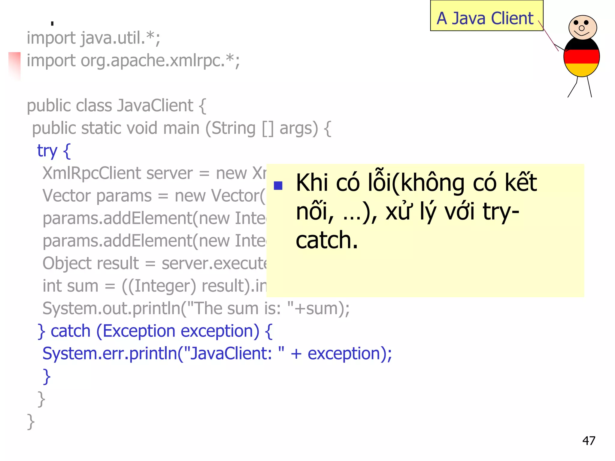 47 
import java.util.*; 
import org.apache.xmlrpc.*; 
public class JavaClient { 
public static void main (String [] args) { 
try { 
XmlRpcClient server = new XmlRpcClient("http://localhost/RPC2"); 
Vector params = new Vector(); 
params.addElement(new Integer(17)); 
params.addElement(new Integer(13)); 
Object result = server.execute("sample.sum", params); 
int sum = ((Integer) result).intValue(); 
System.out.println("The sum is: "+sum); 
} catch (Exception exception) { 
System.err.println("JavaClient: " + exception); 
} 
} 
} 
A Java Client 
Khi có lỗi(không có kết nối, …), xử lý với try- catch.  