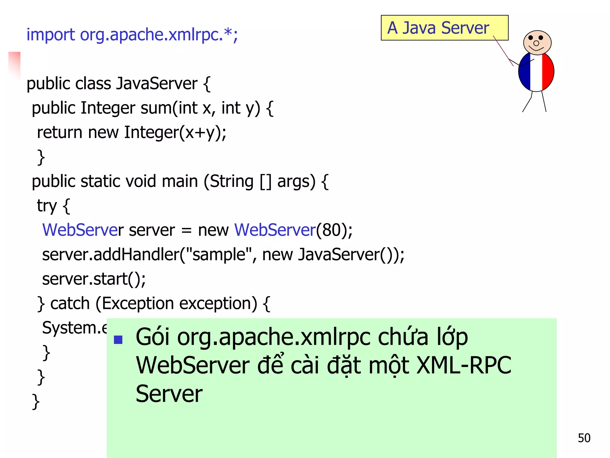 50 
import org.apache.xmlrpc.*; 
public class JavaServer { 
public Integer sum(int x, int y) { 
return new Integer(x+y); 
} 
public static void main (String [] args) { 
try { 
WebServer server = new WebServer(80); 
server.addHandler("sample", new JavaServer()); 
server.start(); 
} catch (Exception exception) { 
System.err.println("JavaServer: " + exception); 
} 
} 
} 
A Java Server 
Gói org.apache.xmlrpc chứa lớp WebServer để cài đặt một XML-RPC Server  
