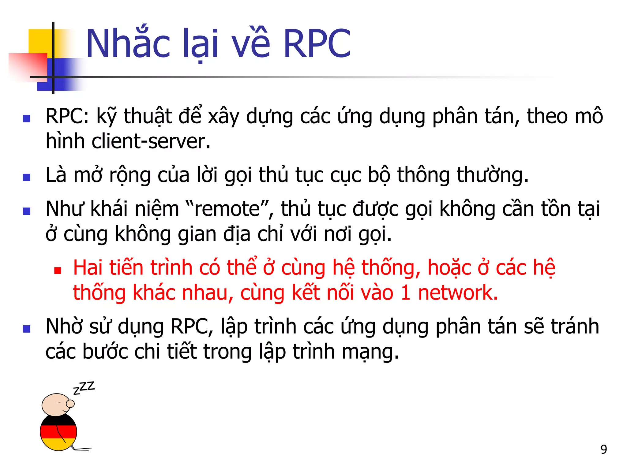 Nhắc lại về RPC 
RPC: kỹ thuật để xây dựng các ứng dụng phân tán, theo mô hình client-server. 
Là mở rộng của lời gọi thủ tục cục bộ thông thường. 
Như khái niệm “remote”, thủ tục được gọi không cần tồn tại ở cùng không gian địa chỉ với nơi gọi. 
Hai tiến trình có thể ở cùng hệ thống, hoặc ở các hệ thống khác nhau, cùng kết nối vào 1 network. 
Nhờ sử dụng RPC, lập trình các ứng dụng phân tán sẽ tránh các bước chi tiết trong lập trình mạng. 
9  