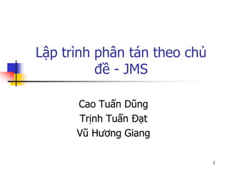 Lập trình phân tán theo chủ đề - JMS 
Cao Tuấn Dũng 
Trịnh Tuấn Đạt 
Vũ Hương Giang 
1  