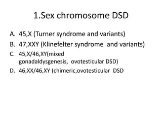 1.Sex chromosome DSD
A. 45,X (Turner syndrome and variants)
B. 47,XXY (Klinefelter syndrome and variants)
C. 45,X/46,XY(mixed
gonadaldysgenesis, ovotesticular DSD)
D. 46,XX/46,XY (chimeric,ovotesticular DSD
 