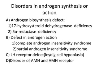 Disorders in androgen synthesis or
action
A) Androgen biosynthesis defect:
1)17-hydroxysteroid dehydrogenase deficiency
2) 5α-reductase deficiency
B) Defect in androgen action
1)complete androgen insensitivity syndrome
2)partial androgen insensitivity syndrome
C) LH receptor defect(leydig cell hypoplasia)
D)Disorder of AMH and AMH receptor
 
