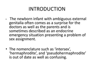 INTRODUCTION
• The newborn infant with ambiguous external
genitalia often comes as a surprise for the
doctors as well as the parents and is
sometimes described as an endocrine
emergency situation presenting a problem of
sex assignment.
• The nomenclature such as ‘intersex’,
‘hermaphrodite’, and ‘pseudohermaphrodite’
is out of date as well as confusing.
 