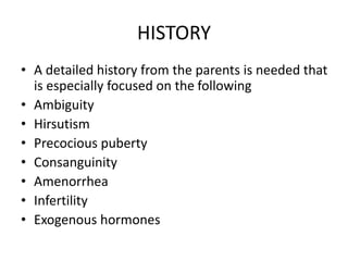 HISTORY
• A detailed history from the parents is needed that
is especially focused on the following
• Ambiguity
• Hirsutism
• Precocious puberty
• Consanguinity
• Amenorrhea
• Infertility
• Exogenous hormones
 