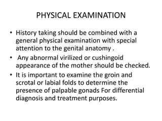 PHYSICAL EXAMINATION
• History taking should be combined with a
general physical examination with special
attention to the genital anatomy .
• Any abnormal virilized or cushingoid
appearance of the mother should be checked.
• It is important to examine the groin and
scrotal or labial folds to determine the
presence of palpable gonads For differential
diagnosis and treatment purposes.
 
