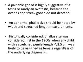 • A palpable gonad is highly suggestive of a
testis or rarely an ovotestis, because the
ovaries and streak gonad do not descend.
• An abnormal phallic size should be noted by
width and stretched length measurements.
• Historically considered, phallus size was
considered first in the 1960s when any child
with a stretched penile length ＜2.5 cm was
likely to be assigned as female regardless of
the underlying diagnosis .
 