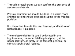 • Through a rectal exam, we can confirm the presence of
a uterus and cervix.
• Physical examination should be done in a warm room
and the patient should be placed supine in the frog leg
position.
• It is important to note the size, location, and texture of
both gonads, if palpable.
• The undescended testis could be located in the
inguinalcanal, the superficial inguinal pouch, at the
upper scrotum, or rarely in the femoral, perineal, or
contralateral scrotal regions.
 