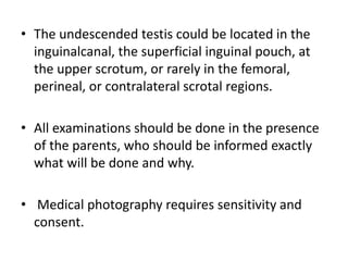 • The undescended testis could be located in the
inguinalcanal, the superficial inguinal pouch, at
the upper scrotum, or rarely in the femoral,
perineal, or contralateral scrotal regions.
• All examinations should be done in the presence
of the parents, who should be informed exactly
what will be done and why.
• Medical photography requires sensitivity and
consent.
 