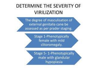 DETERMINE THE SEVERITY OF
VIRILIZATION
The degree of masculisation of
external genitalia cane be
assessed as per prader staging.
Stage 1-Phenotypically
female with mild
clitoromegaly.
Stage 5- 1-Phenotypically
male with glandular
hypoplasia
 