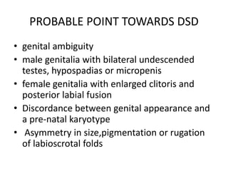 PROBABLE POINT TOWARDS DSD
• genital ambiguity
• male genitalia with bilateral undescended
testes, hypospadias or micropenis
• female genitalia with enlarged clitoris and
posterior labial fusion
• Discordance between genital appearance and
a pre-natal karyotype
• Asymmetry in size,pigmentation or rugation
of labioscrotal folds
 