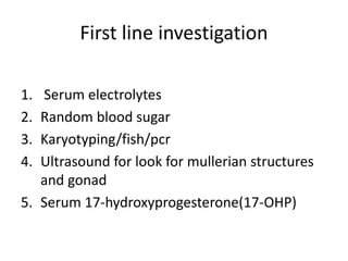 First line investigation
1. Serum electrolytes
2. Random blood sugar
3. Karyotyping/fish/pcr
4. Ultrasound for look for mullerian structures
and gonad
5. Serum 17-hydroxyprogesterone(17-OHP)
 