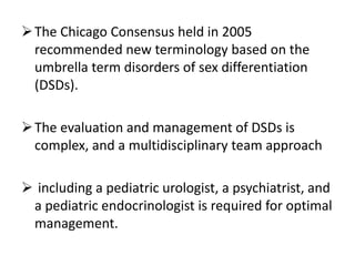 The Chicago Consensus held in 2005
recommended new terminology based on the
umbrella term disorders of sex differentiation
(DSDs).
The evaluation and management of DSDs is
complex, and a multidisciplinary team approach
 including a pediatric urologist, a psychiatrist, and
a pediatric endocrinologist is required for optimal
management.
 