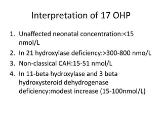 Interpretation of 17 OHP
1. Unaffected neonatal concentration:<15
nmol/L
2. In 21 hydroxylase deficiency:>300-800 nmo/L
3. Non-classical CAH:15-51 nmol/L
4. In 11-beta hydroxylase and 3 beta
hydroxysteroid dehydrogenase
deficiency:modest increase (15-100nmol/L)
 