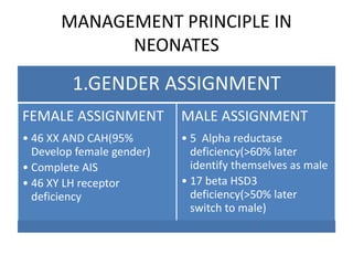 MANAGEMENT PRINCIPLE IN
NEONATES
1.GENDER ASSIGNMENT
FEMALE ASSIGNMENT
• 46 XX AND CAH(95%
Develop female gender)
• Complete AIS
• 46 XY LH receptor
deficiency
MALE ASSIGNMENT
• 5 Alpha reductase
deficiency(>60% later
identify themselves as male
• 17 beta HSD3
deficiency(>50% later
switch to male)
 
