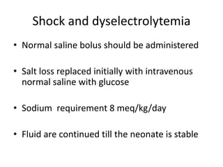 Shock and dyselectrolytemia
• Normal saline bolus should be administered
• Salt loss replaced initially with intravenous
normal saline with glucose
• Sodium requirement 8 meq/kg/day
• Fluid are continued till the neonate is stable
 