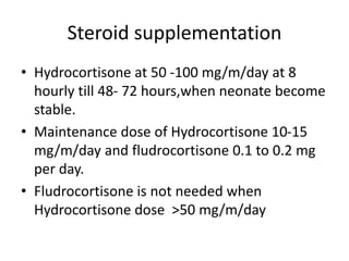 Steroid supplementation
• Hydrocortisone at 50 -100 mg/m/day at 8
hourly till 48- 72 hours,when neonate become
stable.
• Maintenance dose of Hydrocortisone 10-15
mg/m/day and fludrocortisone 0.1 to 0.2 mg
per day.
• Fludrocortisone is not needed when
Hydrocortisone dose >50 mg/m/day
 