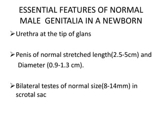 ESSENTIAL FEATURES OF NORMAL
MALE GENITALIA IN A NEWBORN
Urethra at the tip of glans
Penis of normal stretched length(2.5-5cm) and
Diameter (0.9-1.3 cm).
Bilateral testes of normal size(8-14mm) in
scrotal sac
 
