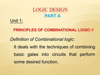 LOGIC DESIGN
PART A
Unit 1:
PRINCIPLES OF COMBINATIONAL LOGIC-1
Definition of Combinational logic:
It deals with the techniques of combining
basic gates into circuits that perform
some desired function.
 