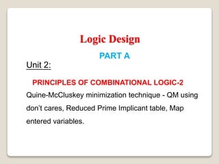 Logic Design
PART A
Unit 2:
PRINCIPLES OF COMBINATIONAL LOGIC-2
Quine-McCluskey minimization technique - QM using
don’t cares, Reduced Prime Implicant table, Map
entered variables.
 