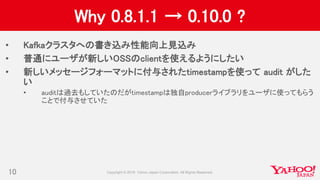 Why 0.8.1.1 → 0.10.0 ?
• Kafkaクラスタへの書き込み性能向上見込み
• 普通にユーザが新しいOSSのclientを使えるようにしたい
• 新しいメッセージフォーマットに付与されたtimestampを使って audit がした
い
• auditは過去もしていたのだがtimestampは独自producerライブラリをユーザに使ってもらう
ことで付与させていた
10
 